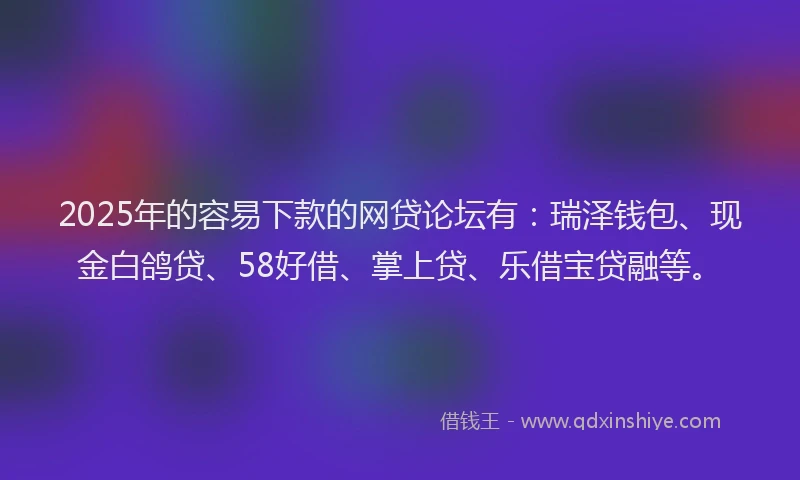 2025年的容易下款的网贷论坛有：瑞泽钱包、现金白鸽贷、58好借、掌上贷、乐借宝贷融等。