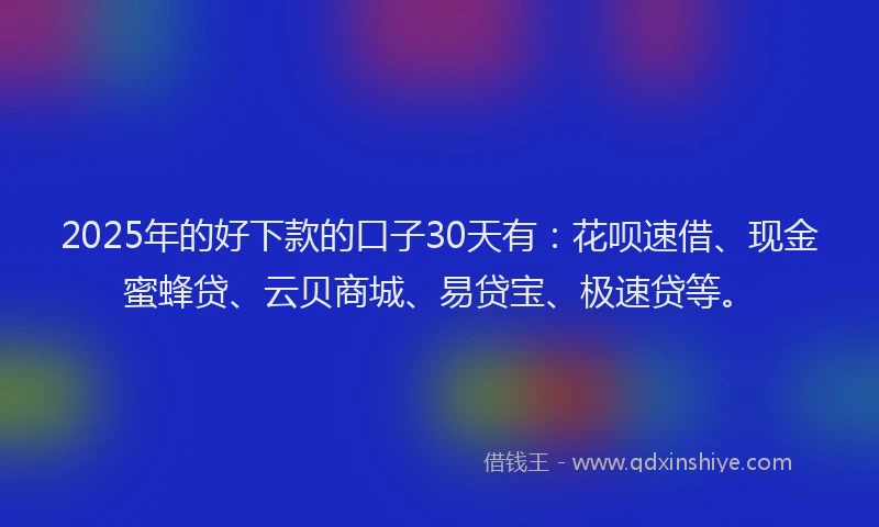 2025年的好下款的口子30天有：花呗速借、现金蜜蜂贷、云贝商城、易贷宝、极速贷等。