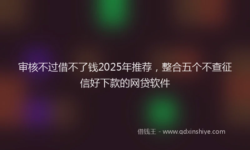 审核不过借不了钱2025年推荐，整合五个不查征信好下款的网贷软件
