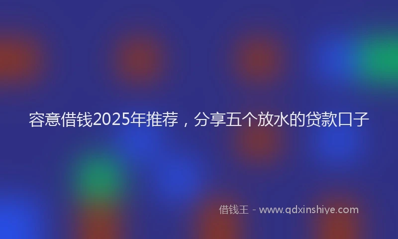 容意借钱2025年推荐，分享五个放水的贷款口子