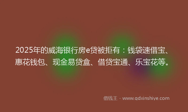 2025年的威海银行房e贷被拒有：钱袋速借宝、惠花钱包、现金易贷盒、借贷宝通、乐宝花等。