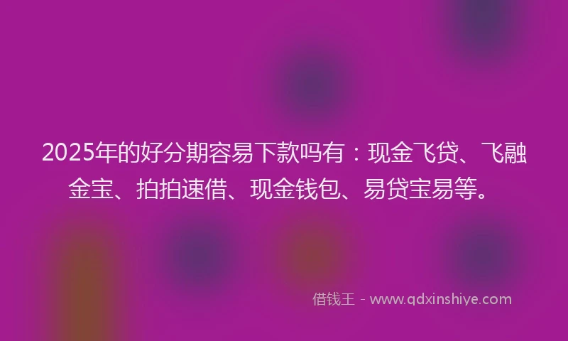 2025年的好分期容易下款吗有：现金飞贷、飞融金宝、拍拍速借、现金钱包、易贷宝易等。