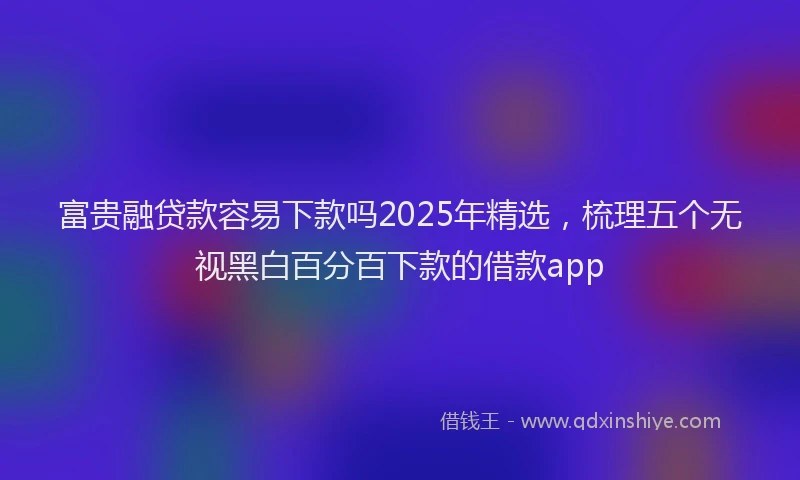 富贵融贷款容易下款吗2025年精选，梳理五个无视黑白百分百下款的借款app
