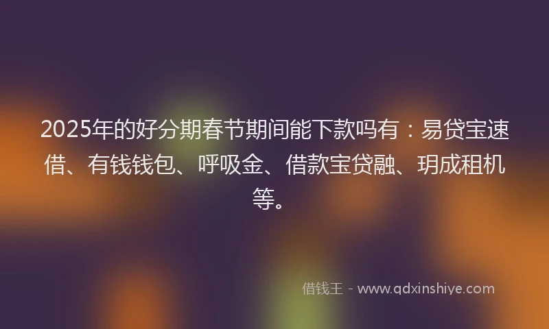 2025年的好分期春节期间能下款吗有：易贷宝速借、有钱钱包、呼吸金、借款宝贷融、玥成租机等。