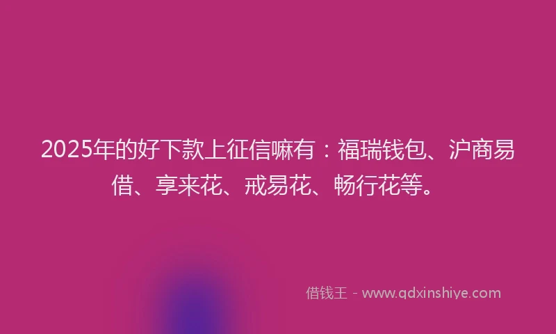 2025年的好下款上征信嘛有：福瑞钱包、沪商易借、享来花、戒易花、畅行花等。