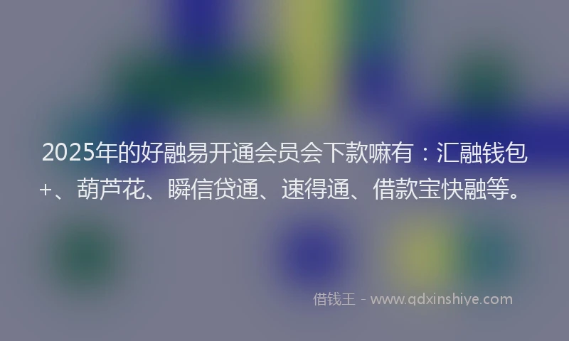 2025年的好融易开通会员会下款嘛有：汇融钱包+、葫芦花、瞬信贷通、速得通、借款宝快融等。