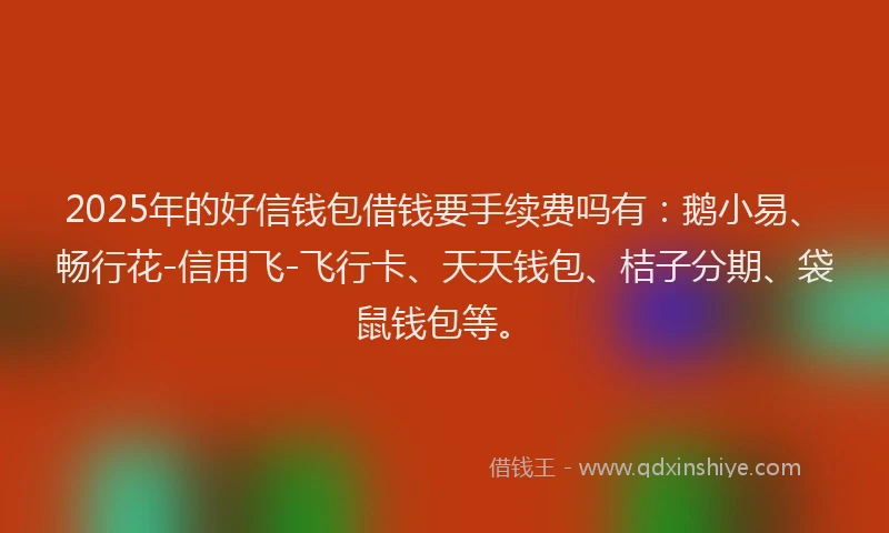 2025年的好信钱包借钱要手续费吗有：鹅小易、畅行花-信用飞-飞行卡、天天钱包、桔子分期、袋鼠钱包等。