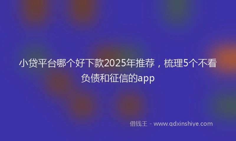 小贷平台哪个好下款2025年推荐，梳理5个不看负债和征信的app