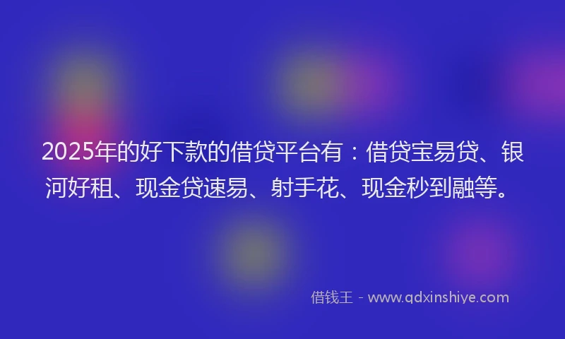 2025年的好下款的借贷平台有：借贷宝易贷、银河好租、现金贷速易、射手花、现金秒到融等。