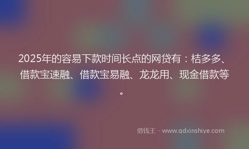 2025年的容易下款时间长点的网贷有：桔多多、借款宝速融、借款宝易融、龙龙用、现金借款等。