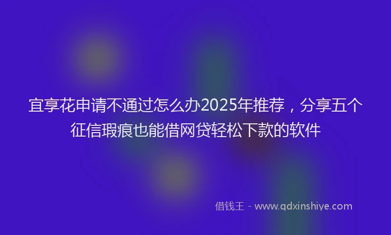 宜享花申请不通过怎么办2025年推荐，分享五个征信瑕疵也能借网贷轻松下款的软件
