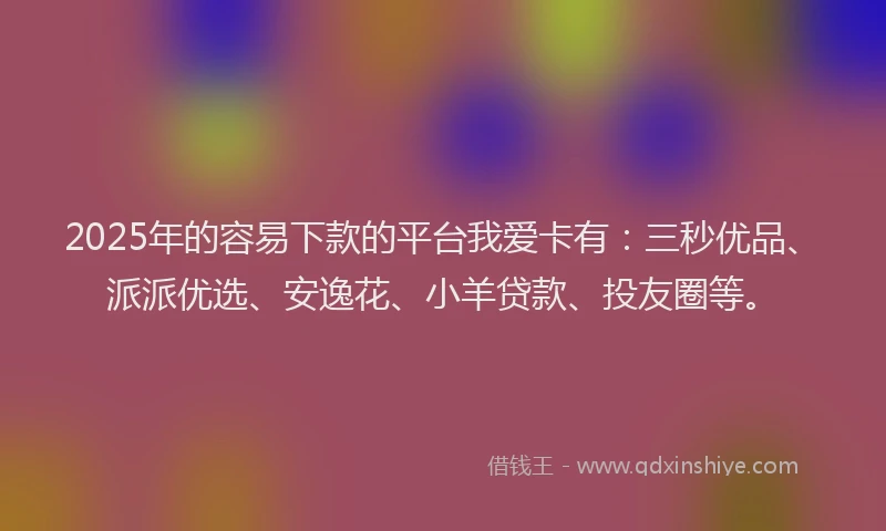 2025年的容易下款的平台我爱卡有：三秒优品、派派优选、安逸花、小羊贷款、投友圈等。