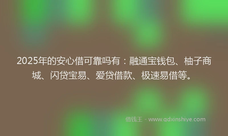 2025年的安心借可靠吗有：融通宝钱包、柚子商城、闪贷宝易、爱贷借款、极速易借等。