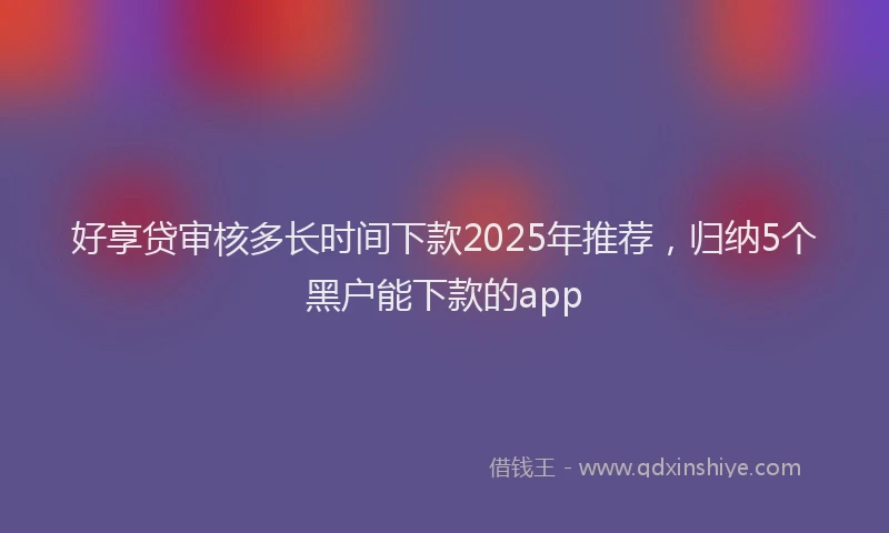好享贷审核多长时间下款2025年推荐，归纳5个黑户能下款的app