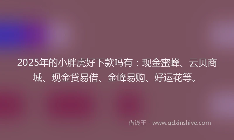 2025年的小胖虎好下款吗有：现金蜜蜂、云贝商城、现金贷易借、金峰易购、好运花等。