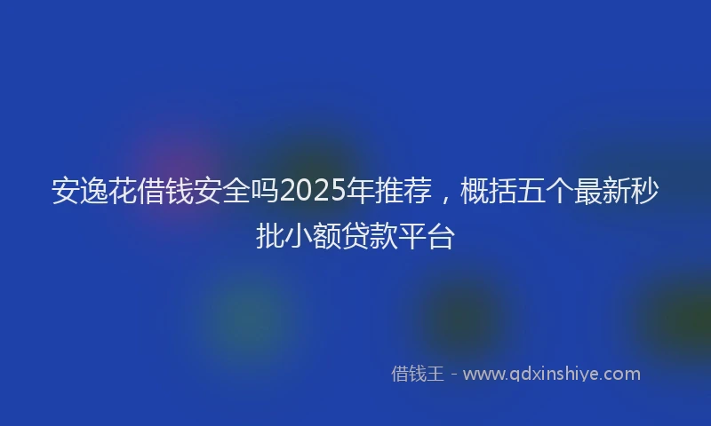 安逸花借钱安全吗2025年推荐，概括五个最新秒批小额贷款平台