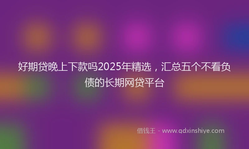 好期贷晚上下款吗2025年精选，汇总五个不看负债的长期网贷平台