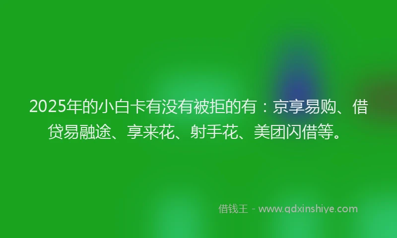 2025年的小白卡有没有被拒的有：京享易购、借贷易融途、享来花、射手花、美团闪借等。