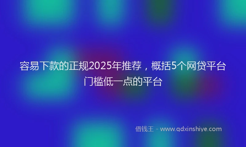 容易下款的正规2025年推荐，概括5个网贷平台门槛低一点的平台