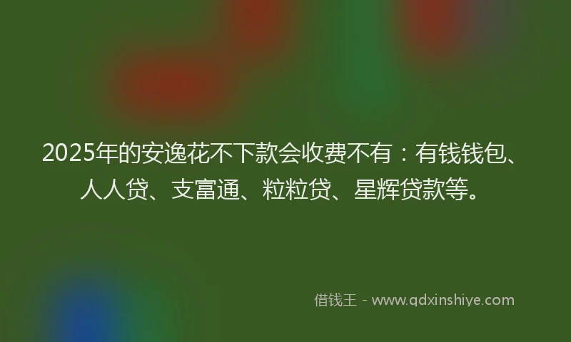2025年的安逸花不下款会收费不有：有钱钱包、人人贷、支富通、粒粒贷、星辉贷款等。