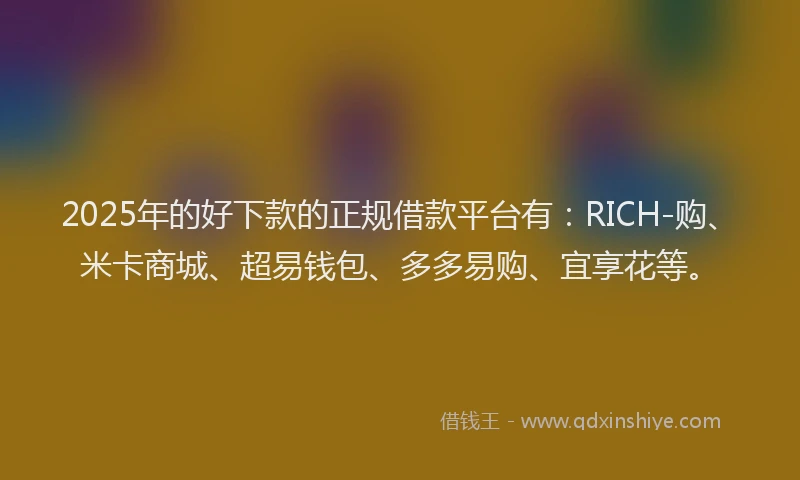 2025年的好下款的正规借款平台有：RICH-购、米卡商城、超易钱包、多多易购、宜享花等。