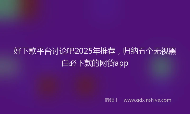 好下款平台讨论吧2025年推荐，归纳五个无视黑白必下款的网贷app