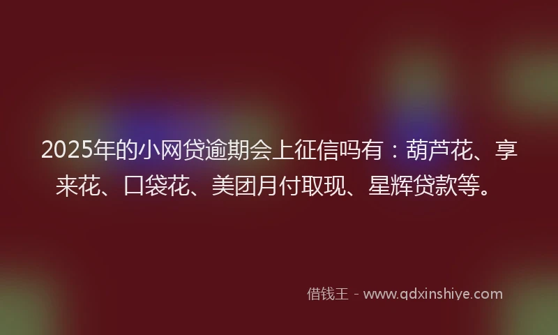 2025年的小网贷逾期会上征信吗有：葫芦花、享来花、口袋花、美团月付取现、星辉贷款等。