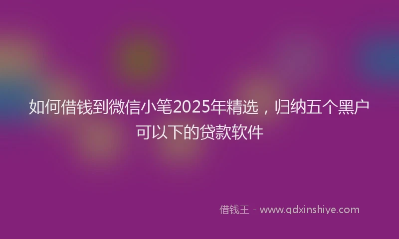如何借钱到微信小笔2025年精选，归纳五个黑户可以下的贷款软件