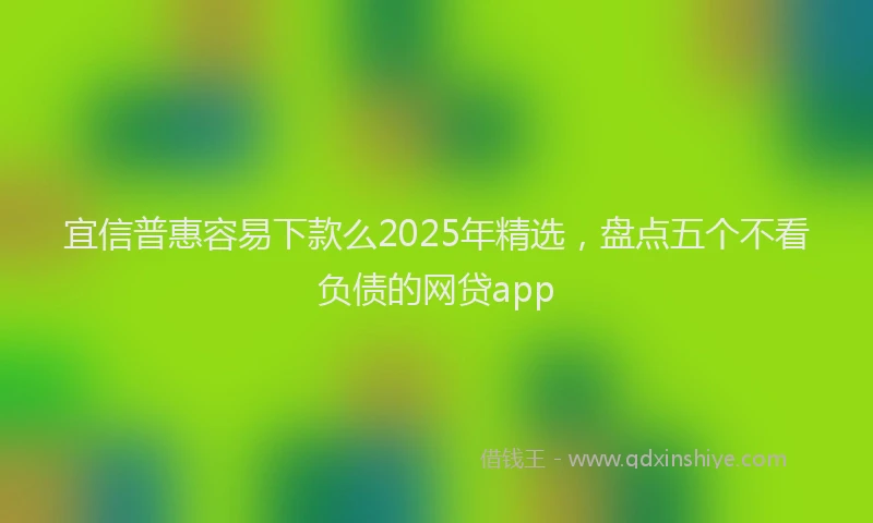 宜信普惠容易下款么2025年精选，盘点五个不看负债的网贷app