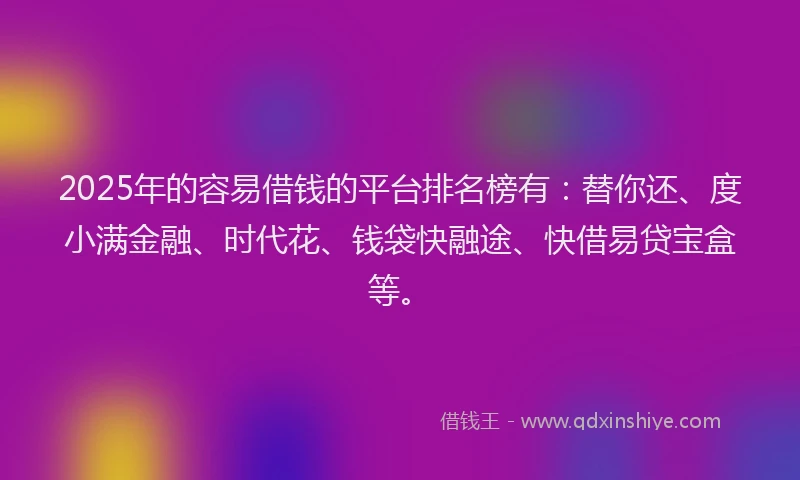2025年的容易借钱的平台排名榜有：替你还、度小满金融、时代花、钱袋快融途、快借易贷宝盒等。