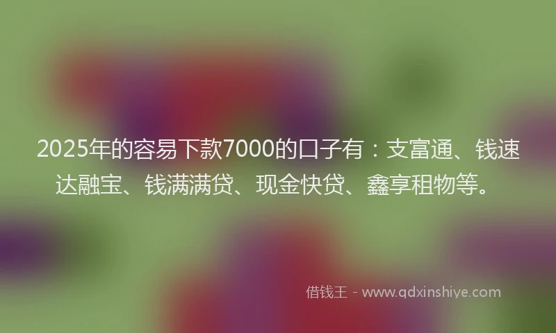 2025年的容易下款7000的口子有：支富通、钱速达融宝、钱满满贷、现金快贷、鑫享租物等。