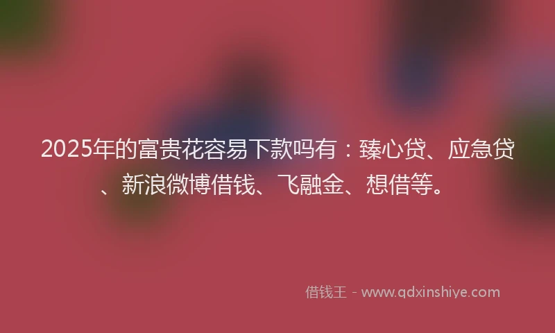 2025年的富贵花容易下款吗有：臻心贷、应急贷、新浪微博借钱、飞融金、想借等。