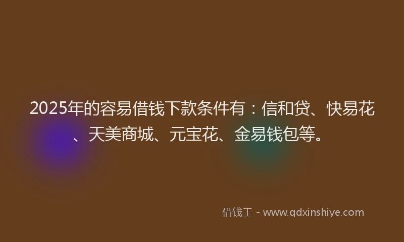 2025年的容易借钱下款条件有：信和贷、快易花、天美商城、元宝花、金易钱包等。