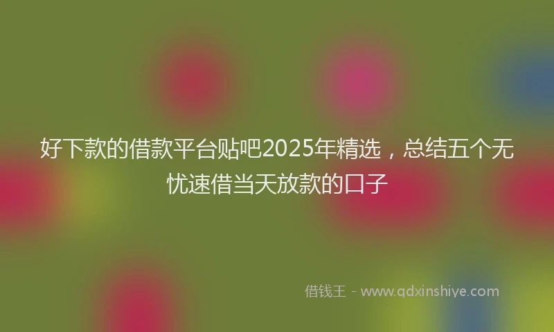 好下款的借款平台贴吧2025年精选，总结五个无忧速借当天放款的口子