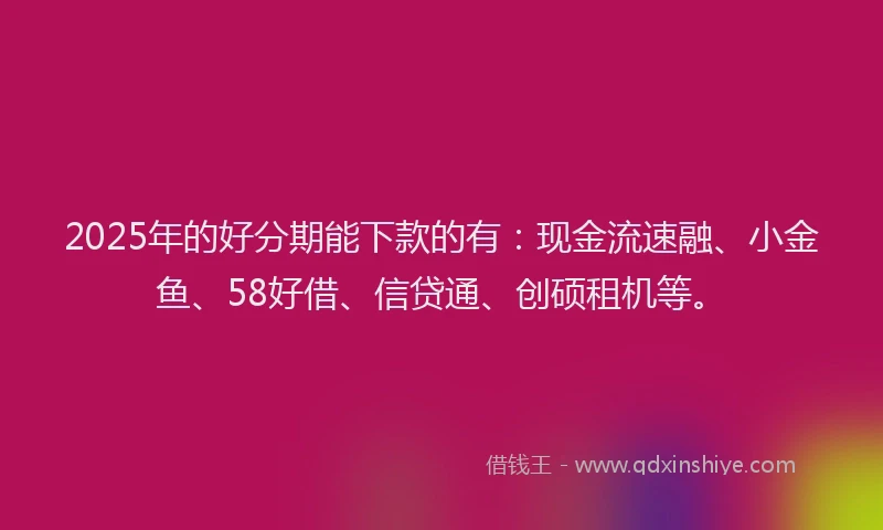2025年的好分期能下款的有：现金流速融、小金鱼、58好借、信贷通、创硕租机等。