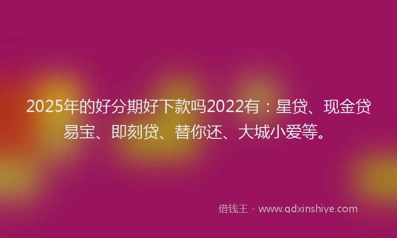 2025年的好分期好下款吗2022有：星贷、现金贷易宝、即刻贷、替你还、大城小爱等。
