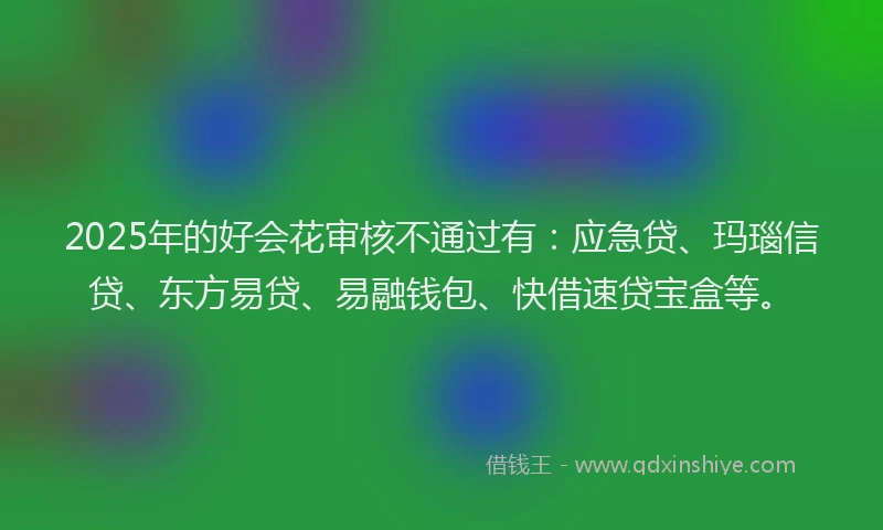 2025年的好会花审核不通过有：应急贷、玛瑙信贷、东方易贷、易融钱包、快借速贷宝盒等。