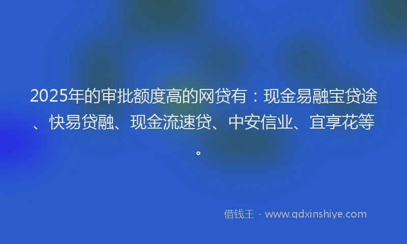 2025年的审批额度高的网贷有：现金易融宝贷途、快易贷融、现金流速贷、中安信业、宜享花等。