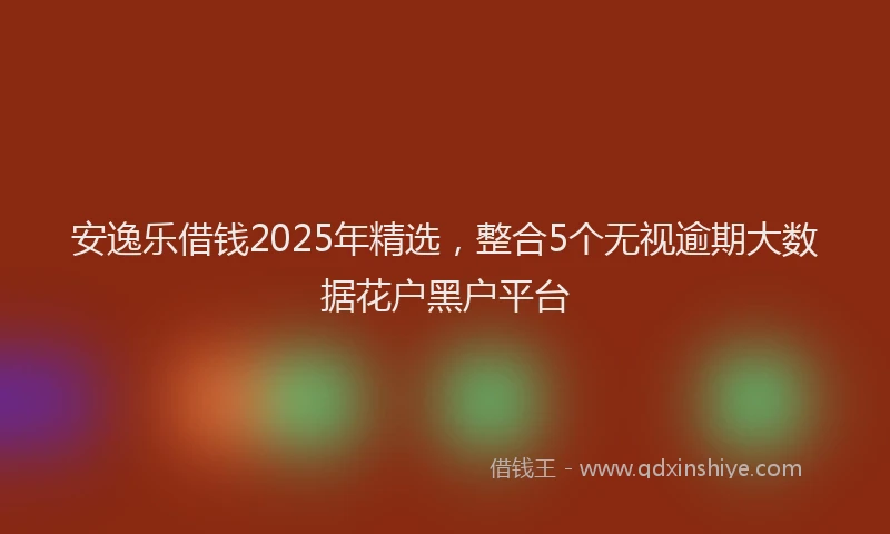 安逸乐借钱2025年精选，整合5个无视逾期大数据花户黑户平台