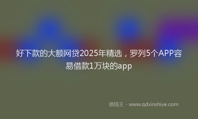 好下款的大额网贷2025年精选，罗列5个APP容易借款1万块的app