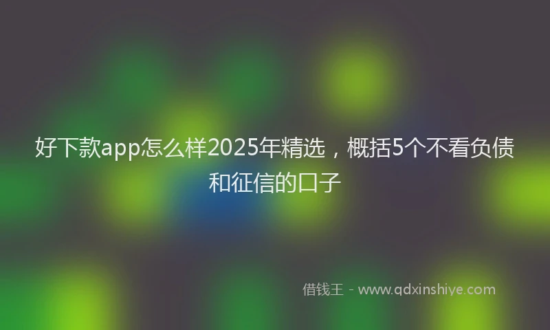 好下款app怎么样2025年精选，概括5个不看负债和征信的口子