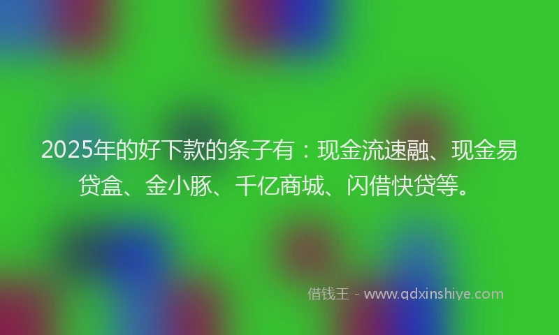 2025年的好下款的条子有：现金流速融、现金易贷盒、金小豚、千亿商城、闪借快贷等。