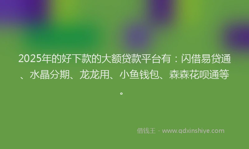 2025年的好下款的大额贷款平台有：闪借易贷通、水晶分期、龙龙用、小鱼钱包、森森花呗通等。
