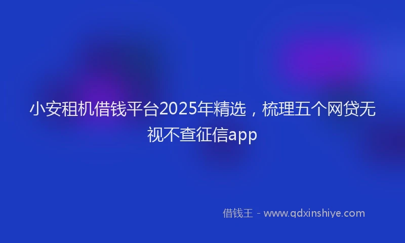 小安租机借钱平台2025年精选，梳理五个网贷无视不查征信app