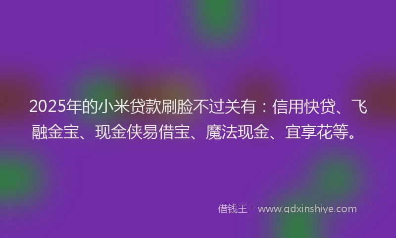 2025年的小米贷款刷脸不过关有：信用快贷、飞融金宝、现金侠易借宝、魔法现金、宜享花等。