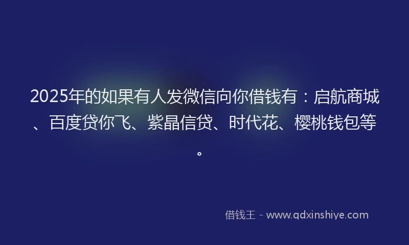 2025年的如果有人发微信向你借钱有：启航商城、百度贷你飞、紫晶信贷、时代花、樱桃钱包等。