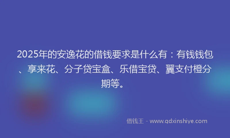 2025年的安逸花的借钱要求是什么有：有钱钱包、享来花、分子贷宝盒、乐借宝贷、翼支付橙分期等。