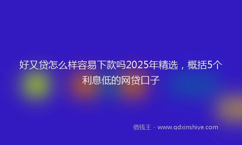 好又贷怎么样容易下款吗2025年精选，概括5个利息低的网贷口子
