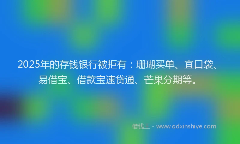 2025年的存钱银行被拒有：珊瑚买单、宜口袋、易借宝、借款宝速贷通、芒果分期等。