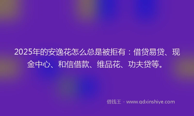 2025年的安逸花怎么总是被拒有：借贷易贷、现金中心、和信借款、维品花、功夫贷等。